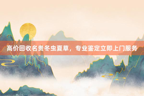 高价回收名贵冬虫夏草，专业鉴定立即上门服务